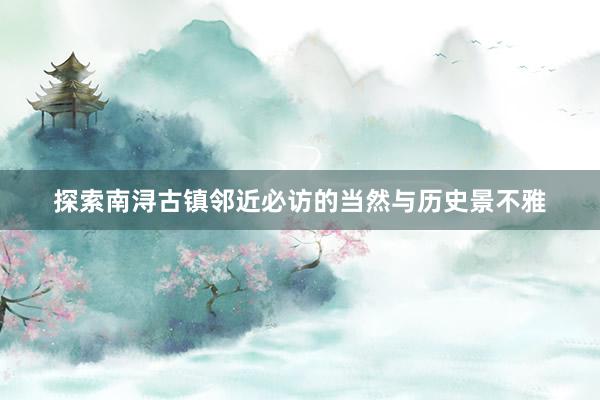 探索南浔古镇邻近必访的当然与历史景不雅